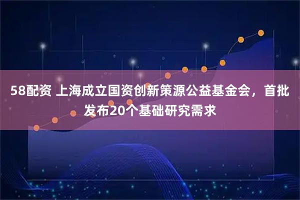 58配资 上海成立国资创新策源公益基金会，首批发布20个基础研究需求