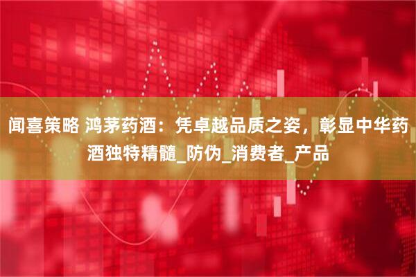 闻喜策略 鸿茅药酒：凭卓越品质之姿，彰显中华药酒独特精髓_防伪_消费者_产品