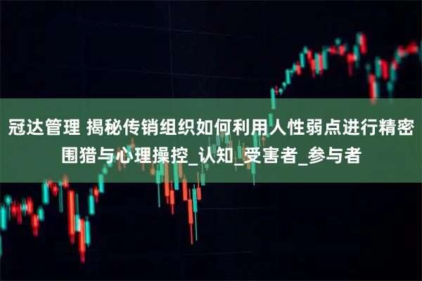 冠达管理 揭秘传销组织如何利用人性弱点进行精密围猎与心理操控_认知_受害者_参与者