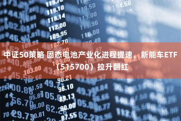 中证50策略 固态电池产业化进程提速，新能车ETF（515700）拉升翻红