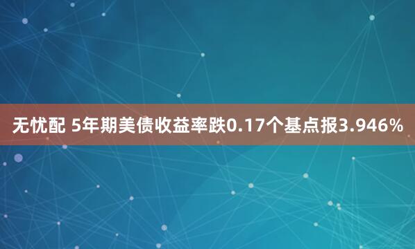 无忧配 5年期美债收益率跌0.17个基点报3.946%
