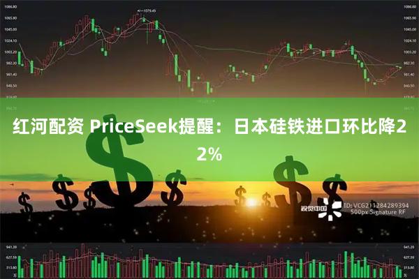 红河配资 PriceSeek提醒：日本硅铁进口环比降22%