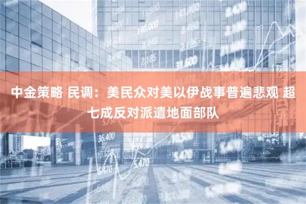 中金策略 民调：美民众对美以伊战事普遍悲观 超七成反对派遣地面部队