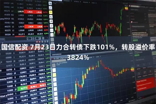 国信配资 7月23日力合转债下跌101%,转股溢价率3824%