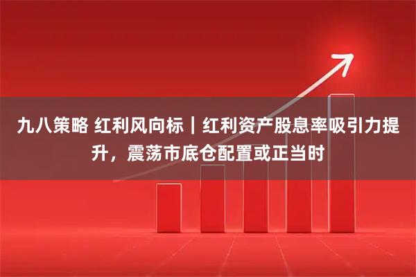 九八策略 红利风向标｜红利资产股息率吸引力提升，震荡市底仓配置或正当时