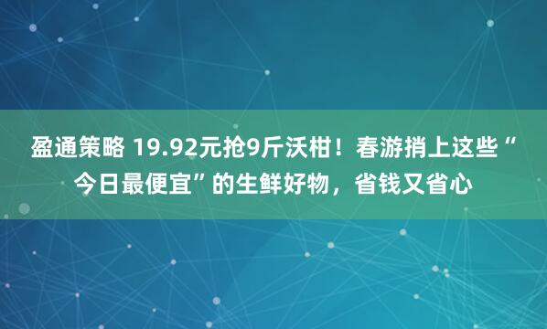 盈通策略 19.92元抢9斤沃柑！春游捎上这些“今日最便宜”的生鲜好物，省钱又省心